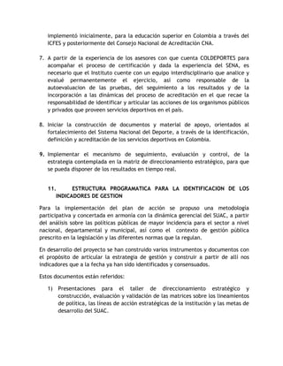 implementó inicialmente, para la educación superior en Colombia a través del 
ICFES y posteriormente del Consejo Nacional de Acreditación CNA. 
7. A partir de la experiencia de los asesores con que cuenta COLDEPORTES para 
acompañar el proceso de certificación y dada la experiencia del SENA, es 
necesario que el Instituto cuente con un equipo interdisciplinario que analice y 
evalué permanentemente el ejercicio, así como responsable de la 
autoevaluacion de las pruebas, del seguimiento a los resultados y de la 
incorporación a las dinámicas del proceso de acreditación en el que recae la 
responsabilidad de identificar y articular las acciones de los organismos públicos 
y privados que proveen servicios deportivos en el país. 
8. Iniciar la construcción de documentos y material de apoyo, orientados al 
fortalecimiento del Sistema Nacional del Deporte, a través de la identificación, 
definición y acreditación de los servicios deportivos en Colombia. 
9. Implementar el mecanismo de seguimiento, evaluación y control, de la 
estrategia contemplada en la matriz de direccionamiento estratégico, para que 
se pueda disponer de los resultados en tiempo real. 
11. ESTRUCTURA PROGRAMATICA PARA LA IDENTIFICACION DE LOS 
INDICADORES DE GESTION 
Para la implementación del plan de acción se propuso una metodología 
participativa y concertada en armonía con la dinámica gerencial del SUAC, a partir 
del análisis sobre las políticas públicas de mayor incidencia para el sector a nivel 
nacional, departamental y municipal, así como el contexto de gestión pública 
prescrito en la legislación y las diferentes normas que la regulan. 
En desarrollo del proyecto se han construido varios instrumentos y documentos con 
el propósito de articular la estrategia de gestión y construir a partir de allí nos 
indicadores que a la fecha ya han sido identificados y consensuados. 
Estos documentos están referidos: 
1) Presentaciones para el taller de direccionamiento estratégico y 
construcción, evaluación y validación de las matrices sobre los lineamientos 
de política, las líneas de acción estratégicas de la institución y las metas de 
desarrollo del SUAC. 
 