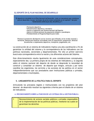 La construcción de un sistema de indicadores implica una alta coordinación a fin de 
garantizar la utilidad del sistema y la correspondencia de los indicadores con las 
políticas nacionales, sectoriales y departamentales. Por ello un primer ejercicio 
buscó esta correspondencia entre la nación y los diferentes actores del Sistema. 
Este direccionamiento resulta igualmente de unas consideraciones conceptuales, 
especialmente dos. La primera propia de los sistemas de indicadores y, la segunda 
sobre el sistema nacional del deporte de donde se desprende la necesidad de 
construir y consolidar un sistema de deporte que integre, articule y por tanto 
coordine los organismos, los servicios y las acciones de las política en el sector 
independientemente que sus prestadores sean instituciones públicas o privadas, 
departamentales o municipales. 
5. LINEAMIENTOS DE LA POLITICA PARA EL DEPORTE 
Articulando los preceptos legales e institucionales con los propósitos del plan 
decenal de desarrollo resultan los siguientes criterios para el diseño de un sistema 
de indicadores: 
1 Reconocimiento de actores sociales públicos y privados responsables 
de la implementación de las políticas públicas, mediante las cuales se 
garantizan los derechos 
 