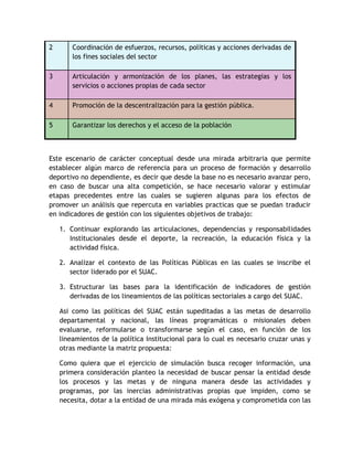 2 Coordinación de esfuerzos, recursos, políticas y acciones derivadas de 
los fines sociales del sector 
3 Articulación y armonización de los planes, las estrategias y los 
servicios o acciones propias de cada sector 
4 Promoción de la descentralización para la gestión pública. 
5 Garantizar los derechos y el acceso de la población 
Este escenario de carácter conceptual desde una mirada arbitraria que permite 
establecer algún marco de referencia para un proceso de formación y desarrollo 
deportivo no dependiente, es decir que desde la base no es necesario avanzar pero, 
en caso de buscar una alta competición, se hace necesario valorar y estimular 
etapas precedentes entre las cuales se sugieren algunas para los efectos de 
promover un análisis que repercuta en variables practicas que se puedan traducir 
en indicadores de gestión con los siguientes objetivos de trabajo: 
1. Continuar explorando las articulaciones, dependencias y responsabilidades 
Institucionales desde el deporte, la recreación, la educación física y la 
actividad física. 
2. Analizar el contexto de las Políticas Públicas en las cuales se inscribe el 
sector liderado por el SUAC. 
3. Estructurar las bases para la identificación de indicadores de gestión 
derivadas de los lineamientos de las políticas sectoriales a cargo del SUAC. 
Asi como las políticas del SUAC están supeditadas a las metas de desarrollo 
departamental y nacional, las líneas programáticas o misionales deben 
evaluarse, reformularse o transformarse según el caso, en función de los 
lineamientos de la política Institucional para lo cual es necesario cruzar unas y 
otras mediante la matriz propuesta: 
Como quiera que el ejercicio de simulación busca recoger información, una 
primera consideración planteo la necesidad de buscar pensar la entidad desde 
los procesos y las metas y de ninguna manera desde las actividades y 
programas, por las inercias administrativas propias que impiden, como se 
necesita, dotar a la entidad de una mirada más exógena y comprometida con las 
 