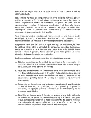 realidades del departamento y las expectativas sociales y políticas que se 
esperan del SUAC. 
Esta primera hipótesis se complementa con otro ejercicio matricial para el 
análisis y la exploración de indicadores consistente en cruzar las líneas de 
acción programáticas contra los indicadores de gestión del plan, esto es 
operacionalizar y evaluar el liderazgo, la cobertura y el desarrollo humano 
desde los programas de la entidad, valorando el papel de otras áreas 
estratégicas como la comunicación, información y la desconcentración 
orientada a la descentralización de la gestión. 
Cada línea programática se autoevaluó y comprometió con una línea de acción 
estratégica (registro, acreditación, certificación), sin renunciar a su 
responsabilidad en las otras que se derivan del plan decenal del deporte. 
Los positivos resultados para construir a partir de aquí los indicadores, ratifican 
la hipótesis inicial sobre la dificultad de transformar la gestión institucional 
desde los programas y las actividades, por cuanto ellos están viciados (en el 
sentido técnico del ejercicio) de una tradición que los hace ajenos a las nuevas 
dinámicas de la gestión pública por resultados. 
Los lineamientos de política se concentran en estas consideraciones: 
a. Objetivo estratégico de la entidad de contribuir a la recuperación del 
liderazgo, aumentar la cobertura y promover un desarrollo humano integral 
para la inclusión social a través del deporte. 
b. Necesidad de estandarizar los lineamientos de la política institucional hacia 
i) el desarrollo humano integral, ii) Creación y fortalecimiento de un sistema 
nacional de deporte que integre los demás subsectores, iii) Democratizar los 
equipamentos para la práctica del deporte y la recreación y, iv) Promover la 
investigación. 
c. Reconvertir los lineamientos programáticos en estrategias de gestión, donde 
la descentralización, la promoción, la participación y organización 
ciudadana, por ejemplo, guíen la formulación de los indicadores y no los 
programas o actividades. 
d. Consolidar un sistema para el deporte que promueva una visión incluyente 
para la cultura, la recreación, la educación física y la actividad física, para 
lo cual es necesario avanzar en la mesa departamental del deporte y diseñar 
una estrategia de descentralización que acompañe el proceso de 
consolidación de las políticas institucionales a los municipios. 
 