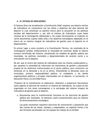 6. EL SISTEMA DE INDICADORES 
El Sistema Único de Acreditación y Certificación SUAC requiere una batería mínima 
de indicadores en consonancia con las metas y objetivos del plan decenal del 
deporte lo cual constituye un positivo marco para la actuación en las políticas 
sociales del departamento y, por ello el sistema de indicadores cuyas bases 
resultan de la investigación adelantada y, los cuales técnicamente se traducen en 
varios documentos sujetos todos ellos a los objetivos estratégicos adoptados en el 
marco de un sistema integral de indicadores de gestión para el deporte en el 
departamento. 
En primer lugar y como corolario a la Coordinación Técnica, los resultados de la 
investigación señalan enfáticamente la necesidad de continuar desde el talento 
humano Certificado del Sistema, socializando los modelos de gestión pública por 
resultados, las políticas nacionales y departamentales de carácter social y su 
articulación con el deporte. 
De ahí, que el centro del sistema de indicadores sean los mismos colaboradores y, 
por supuesto la necesidad de reformular los mecanismos de gestión y planeación 
propios de las dinámicas institucionales en el sector público, para concentrar los 
esfuerzos en la demanda y no en la oferta. Entendiendo la demanda como los 
municipios, primera responsabilidad pública, la ciudadanía y las demás 
organizaciones públicas y privadas relacionadas con el deporte, la recreación, la 
educación física y la actividad física. 
Producto de la Coordinacion se elaboraron, diseñaron y prepararon documentos 
como soporte al ejercicio de construir un sistema de indicadores, los cuales se han 
organizado en tres áreas convergentes a la estrategia del sistema integral de 
indicadores de gestión para el deporte. 
a. Documentos para la transformación funcional en los ejercicios de gestión 
pública por resultados. Se destacan cuatro presentaciones para los talleres 
de direccionamiento estratégico. 
Las guías resultantes requieren ejercicios de concertación y planeación que 
den cuenta de las metas, tiempos y responsables, en especial frente a los 
dos formatos socializados con los equipos de trabajo de la entidad: 
 