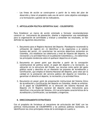 - Las líneas de acción se construyeron a partir de la meta del plan de 
desarrollo y tiene el propósito cada una de servir como objetivo estratégico 
a la formulación y gestión de los indicadores. 
7. ARTICULACIÓN POLÍTICA DEPORTIVA SUAC - COLDEPORTES 
Para Establecer un marco de acción orientado a formular recomendaciones 
construir un instrumento de planeación, diseñar e implementar una metodología 
para la organización de actividades y evaluar y consolidar los resultados, se han 
definido los siguientes documentos: 
1. Documento para el Registro Nacional del Deporte. Plandeporte recomendó la 
utilización de registro en: (i) Identificar a los organismos y al talento 
humano del sector, (ii) caracterizar los servicios deportivos existentes en 
Colombia, (iii) establecer las coberturas y nivel de impacto del deporte, la 
recreación y la actividad física en la población Colombiana y, (iv) determinar 
las principales tendencias sobre el quehacer deportivo en el país. 
2. Documento en power point que describe a partir de la concepción 
constitucional de política social, el papel del deporte y la recreación, su 
ubicación en la estructura del Estado, sus recursos como parte del gasto 
público social y descritos en un diamante los procesos de Acreditación y 
Certificación, que emplea el Sistema Nacional del Deporte, para velar por la 
calidad en la prestación del servicio público del deporte en Colombia y 
garantizar el derecho al deporte, la recreación y la actividad física. 
3. Documento en power point de presentación institucional del Sistema Único 
de Acreditación y Certificación del Deporte en Colombia, donde se enfatiza: 
(i) El papel de COLDEPORTES en la dirección del Sistema Nacional del 
Deporte (ii) El Registro nacional del deporte como instrumento para 
identificar a los actores del Sistema, (iii) Las principales características de la 
Acreditación y Certificación, sus bondades y exigencias. 
8. DIRECCIONAMIENTO ESTRATÉGICO 
Con el propósito de fortalecer el mecanismo de articulación del SUAC con las 
políticas institucionales de COLDEPORTES y las políticas públicas nacionales, se 
identificaron las cinco principales metas de la estrategia en cuanto a: 
 