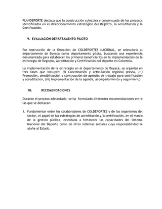 PLANDEPORTE destaca que la construcción colectiva y consensuada de los procesos 
identificados en el direccionamiento estratégico del Registro, la acreditación y la 
Certificación. 
9. EVALUACIÓN DEPARTAMENTO PILOTO 
Por instrucción de la Dirección de COLDEPORTES NACIONAL, se seleccionó al 
departamento de Boyacá como departamento piloto, buscando una experiencia 
documentada para establecer los primeros beneficiarios en la implementación de la 
estrategia de Registro, Acreditación y Certificación del deporte en Colombia. 
La implementación de la estrategia en el departamento de Boyacá, se organizó en 
tres fases que incluyen: (i) Coordinación y articulación regional previa, (ii) 
Promoción, sensibilización y construcción de agendas de trabajo para certificación 
y acreditación, (iii) Implementación de la agenda, acompañamiento y seguimiento. 
10. RECOMENDACIONES 
Durante el proceso adelantado, se ha formulado diferentes recomendaciones entre 
las que se destacan: 
1. Fundamentar entre los colaboradores de COLDEPORTES y de los organismos del 
sector, el papel de las estrategias de acreditación y/o certificación, en el marco 
de la gestión pública, orientada a fortalecer las capacidades del Sistema 
Nacional del Deporte como de otros sistemas sociales cuya responsabilidad le 
atañe al Estado. 
 