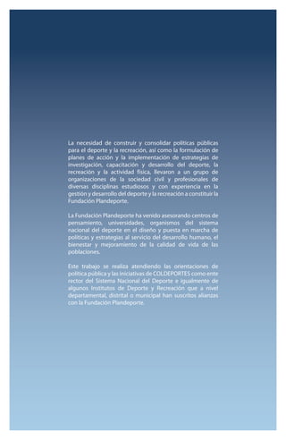 La necesidad de construir y consolidar políticas públicas 
para el deporte y la recreación, así como la formulación de 
planes de acción y la implementación de estrategias de 
investigación, capacitación y desarrollo del deporte, la 
recreación y la actividad física, llevaron a un grupo de 
organizaciones de la sociedad civil y profesionales de 
diversas disciplinas estudiosos y con experiencia en la 
gestión y desarrollo del deporte y la recreación a constituir la 
Fundación Plandeporte. 
La Fundación Plandeporte ha venido asesorando centros de 
pensamiento, universidades, organismos del sistema 
nacional del deporte en el diseño y puesta en marcha de 
políticas y estrategias al servicio del desarrollo humano, el 
bienestar y mejoramiento de la calidad de vida de las 
poblaciones. 
Este trabajo se realiza atendiendo las orientaciones de 
política pública y las iniciativas de COLDEPORTES como ente 
rector del Sistema Nacional del Deporte e igualmente de 
algunos Institutos de Deporte y Recreación que a nivel 
departamental, distrital o municipal han suscritos alianzas 
con la Fundación Plandeporte. 
 