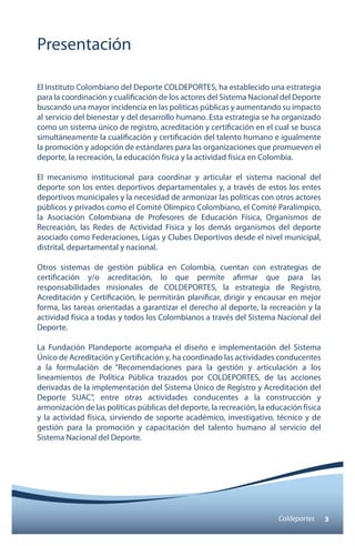 Presentación 
El Instituto Colombiano del Deporte COLDEPORTES, ha establecido una estrategia 
para la coordinación y cualificación de los actores del Sistema Nacional del Deporte 
buscando una mayor incidencia en las políticas públicas y aumentando su impacto 
al servicio del bienestar y del desarrollo humano. Esta estrategia se ha organizado 
como un sistema único de registro, acreditación y certificación en el cual se busca 
simultáneamente la cualificación y certificación del talento humano e igualmente 
la promoción y adopción de estándares para las organizaciones que promueven el 
deporte, la recreación, la educación física y la actividad física en Colombia. 
El mecanismo institucional para coordinar y articular el sistema nacional del 
deporte son los entes deportivos departamentales y, a través de estos los entes 
deportivos municipales y la necesidad de armonizar las políticas con otros actores 
públicos y privados como el Comité Olímpico Colombiano, el Comité Paralímpico, 
la Asociación Colombiana de Profesores de Educación Física, Organismos de 
Recreación, las Redes de Actividad Física y los demás organismos del deporte 
asociado como Federaciones, Ligas y Clubes Deportivos desde el nivel municipal, 
distrital, departamental y nacional. 
Otros sistemas de gestión pública en Colombia, cuentan con estrategias de 
certificación y/o acreditación, lo que permite afirmar que para las 
responsabilidades misionales de COLDEPORTES, la estrategia de Registro, 
Acreditación y Certificación, le permitirán planificar, dirigir y encausar en mejor 
forma, las tareas orientadas a garantizar el derecho al deporte, la recreación y la 
actividad física a todas y todos los Colombianos a través del Sistema Nacional del 
Deporte. 
La Fundación Plandeporte acompaña el diseño e implementación del Sistema 
Único de Acreditación y Certificación y, ha coordinado las actividades conducentes 
a la formulación de “Recomendaciones para la gestión y articulación a los 
lineamientos de Política Pública trazados por COLDEPORTES, de las acciones 
derivadas de la implementación del Sistema Único de Registro y Acreditación del 
Deporte SUAC”, entre otras actividades conducentes a la construcción y 
armonización de las políticas públicas del deporte, la recreación, la educación física 
y la actividad física, sirviendo de soporte académico, investigativo, técnico y de 
gestión para la promoción y capacitación del talento humano al servicio del 
Sistema Nacional del Deporte. 
Coldeportes 3 
 