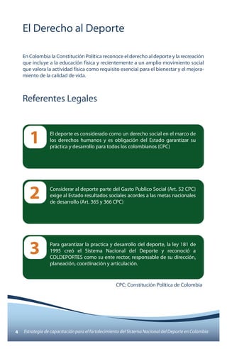 El Derecho al Deporte 
En Colombia la Constitución Política reconoce el derecho al deporte y la recreación 
que incluye a la educación física y recientemente a un amplio movimiento social 
que valora la actividad física como requisito esencial para el bienestar y el mejora-miento 
de la calidad de vida. 
Referentes Legales 
El deporte es considerado como un derecho social en el marco de 
los derechos humanos y es obligación del Estado garantizar su 
práctica y desarrollo para todos los colombianos (CPC) 1 
Considerar al deporte parte del Gasto Publico Social (Art. 52 CPC) 
exige al Estado resultados sociales acordes a las metas nacionales 
de desarrollo (Art. 365 y 366 CPC) 2 
Para garantizar la practica y desarrollo del deporte, la ley 181 de 
1995 creó el Sistema Nacional del Deporte y reconoció a 
COLDEPORTES como su ente rector, responsable de su dirección, 
planeación, coordinación y articulación. 
3 
CPC: Constitución Política de Colombia 
4 Estrategia de capacitación para el fortalecimiento del Sistema Nacional del Deporte en Colombia 
 