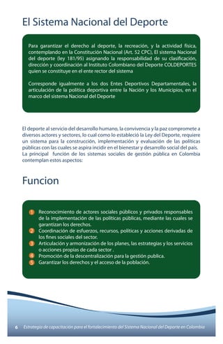 El Sistema Nacional del Deporte 
Para garantizar el derecho al deporte, la recreación, y la actividad física, 
contemplando en la Constitución Nacional (Art. 52 CPC), El sistema Nacional 
del deporte (ley 181/95) asignando la responsabilidad de su clasificación, 
dirección y coordinación al Instituto Colombiano del Deporte COLDEPORTES 
quien se constituye en el ente rector del sistema 
Corresponde igualmente a los dos Entes Deportivos Departamentales, la 
articulación de la política deportiva entre la Nación y los Municipios, en el 
marco del sistema Nacional del Deporte 
El deporte al servicio del desarrollo humano, la convivencia y la paz compromete a 
diversos actores y sectores, lo cual como lo estableció la Ley del Deporte, requiere 
un sistema para la construcción, implementación y evaluación de las políticas 
públicas con las cuales se aspira incidir en el bienestar y desarrollo social del país. 
La principal función de los sistemas sociales de gestión pública en Colombia 
contemplan estos aspectos: 
Funcion 
Reconocimiento de actores sociales públicos y privados responsables 
de la implementación de las políticas públicas, mediante las cuales se 
garantizan los derechos. 
Coordinación de esfuerzos, recursos, políticas y acciones derivadas de 
los fines sociales del sector. 
Articulación y armonización de los planes, las estrategias y los servicios 
o acciones propias de cada sector . 
Promoción de la descentralización para la gestión publica. 
Garantizar los derechos y el acceso de la población. 
1 
2 
3 
4 
5 
6 Estrategia de capacitación para el fortalecimiento del Sistema Nacional del Deporte en Colombia 
 
