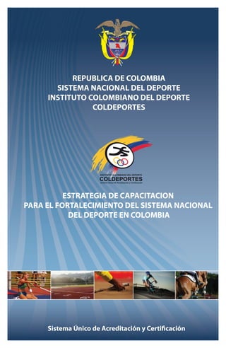 REPUBLICA DE COLOMBIA 
SISTEMA NACIONAL DEL DEPORTE 
INSTITUTO COLOMBIANO DEL DEPORTE 
COLDEPORTES 
ESTRATEGIA DE CAPACITACION 
PARA EL FORTALECIMIENTO DEL SISTEMA NACIONAL 
DEL DEPORTE EN COLOMBIA 
Sistema Único de Acreditación y Certificación 
 