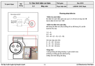 Tài liệu huấn luyện kỹ thuật tủ lạnh LG Electronics Viet Nam11
LGEVN / SVC Dept.
Nội
dung
5. Các linh kiện cơ bản
5.1 Máy nén
Phương pháp kiểm tra
Rơ-le bảo vệ OLP
Rơ-le khởi
động PTC
C
S M
C
S M
• Kiểm tra cách điện:
Đo điện trở cách điện giữa các cực C, S, M với vỏ máy nén 
Giá trị điện trở lớn hơn 10M
• Kiểm tra điện trở cuộn dây:
Để thang đo điện trở (nếu là đồng hồ cơ để thang X1) và lần
lượt đo như sau
1.C – S
2.C – M
3.S – M = (C – S) + (C – M)
Với các máy nén nhỏ:
C – S ~ 20 ~ 30 ohm
C – R ~ 10 ~ 20 ohm
S – R = 30 ~ 50 ohm
•Chạy thử:
1.Dòng không tải bằng khoảng ½ giá trị định mức
2.Không có tiếng gõ (ồn) bất thường
3.Máy nén khởi động dẽ dàng
Tủ lạnh Viper
Thời gian Dec 2010
Thực hiện bởi
 