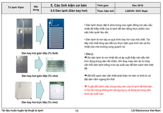 Tài liệu huấn luyện kỹ thuật tủ lạnh LG Electronics Viet Nam16
• Dàn lạnh được đặt ở phía trong của ngăn đông nơi yêu cầu
nhiệt độ thấp nhất của tủ lạnh để làm đông thực phẩm cho
việc bảo quản lâu dài.
• Dàn lạnh là nơi xảy ra quá trình bay hơi của môi chất. Tại
đây môi chất lỏng sau tiết lưu thực hiện quá trình sôi và thu
nhiệt của môi trường xung quanh nó.
• Chú ý:
 Do dàn lạnh là nơi nhiệt độ và áp suất thấp nên dầu bôi
trơn đọng trong dàn rất nhiều. Khi thay máy nén do bị cháy
cần thổi dàn lạnh bằng ni-tơ áp suất cao để làm sạch dàn triệt
để.
 Để thổi sạch dàn cần thiết phải tháo rời dàn ra khỏi tủ và
đặt dàn nằm ngang khi thổi.
 Tuyệt đối tránh việc dùng máy nén của tủ lạnh để thối dàn
vì hơi ẩm trong không khí sẽ ngưng tụ và đọng lại trong dàn
dưới áp suất cao.
LGEVN / SVC Dept.
Nội
dung
Dàn bay hơi gián tiếp (Tủ SxS)
Dàn bay hơi gián tiếp (Tủ nhỏ)
Dàn bay hơi trực tiếp (Tủ nhỏ)
5. Các linh kiện cơ bản
5.5 Dàn lạnh (Dàn bay hơi)
Tủ lạnh Viper
Thời gian Dec 2010
Thực hiện bởi
 
