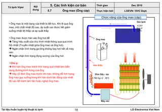 Tài liệu huấn luyện kỹ thuật tủ lạnh LG Electronics Viet Nam18
• Ống mao là một dạng của thiết bị tiết lưu. Khi đi qua ống
mao, môi chất nhiệt độ cao, áp suất cao được tiết giảm
xuống nhiệt độ thấp và áp suất thấp
• Ống mao được hàn vào ống hút để
 Tăng hiệu suất của chu trình nhiệt thông qua quá trình
hồi nhiệt (Truyền nhiệt giữa ống mao và ống hút).
 Ngăn chặn tình trạng ga lỏng không bay hơi hết về máy
nén
 Ngăn chặn tình trạng đọng sương của ống hút
• Chú ý:
 Khi hàn ống mao tránh tình trạng quá nhiệt làm biến
dạng đường kính trong của ống
 Hãy cố định ống mao trước khi hàn, không để tình trạng
ống mao gục xuống trong khi hàn dưới tác động của nhiệt
độ cao để tránh làm tắc hoặc nghẹt ống mao.
LGEVN / SVC Dept.
Nội
dung
5. Các linh kiện cơ bản
5.7 Ống mao (Ống cáp)
Phin Sấy – lọc
Máy nén
Ống mao
Dàn lạnh
-0.247
Kg/ ㎠
-32℃
8.786 Kg/ ㎠ . 38℃
Hàn thiếc
Chức năng của ống mao (cáp)
Tủ lạnh Viper
Thời gian Dec 2010
Thực hiện bởi
 
