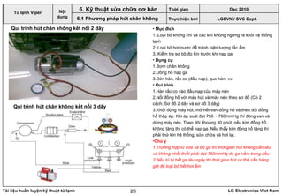 Tài liệu huấn luyện kỹ thuật tủ lạnh LG Electronics Viet Nam20
• Mục đích
1. Loại bỏ không khí và các khí không ngưng ra khỏi hệ thống
lạnh
2. Loại bỏ hơi nước để tránh hiện tượng tắc ẩm
3. Kiểm tra sơ bộ đọ kín trước khi nạp ga
• Dụng cụ
1.Bơm chân không
2.Đồng hồ nạp ga
3.Đèn hàn, rắc co (đầu nạp), que hàn, vv.
• Qui trình
1.Hàn rắc co vào đầu nạp của máy nén
2.Nối đồng hồ với máy hút và máy nén theo sơ đồ (Có 2
cách: Sơ đồ 2 dây và sơ đồ 3 dây)
3.Khởi động máy hút, mở hết van đồng hồ và theo dõi đồng
hồ thấp áp. Khi áp suất đạt 750 ~ 760mmHg thì đóng van và
dừng máy nén. Theo dõi khoảng 30 phút, nếu kim đồng hồ
không tăng thì có thể nạp ga. Nếu thấy kim đồng hồ tăng thì
phải thử kín hệ thống, sửa chữa và hút lại.
•Chú ý
1.Trường hợp tủ vừa xả bỏ ga thì thời gian hút không cần lâu
và không nhất thiết phải đạt 760mmHg do ga nằm trong dầu.
2.Nếu tủ bị hết ga lâu ngày thì thời gian hút có thể cần hàng
giờ để loại bỏ hết hơi ẩm
LGEVN / SVC Dept.
Nội
dung
6. Kỹ thuật sửa chữa cơ bản
6.1 Phương pháp hút chân không
Tủ lạnh Viper
Qui trình hút chân không kết nối 2 dây
Qui trình hút chân không kết nối 3 dây
Thời gian Dec 2010
Thực hiện bởi
 