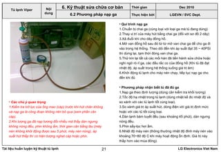 Tài liệu huấn luyện kỹ thuật tủ lạnh LG Electronics Viet Nam21
• Qui trình nạp ga
1.Chuẩn bị chai ga (cùng loại với loại ga mà tủ đang dùng)
2.Thay vị trí của máy hút bằng chai ga (đối với sơ đồ 2 dây)
3.Xả đuổi khí cho dây đồng hồ.
4.Mở van đồng hồ sau đó từ từ mở van chai ga để cho ga đi
vào trong hệ thống. Theo dõi đến khi áp suất đạt 35 ~ 40PSI
thì dừng lại, tạm thời đóng van chai ga.
5.Thử kín lại tất cả các mối hàn đã tiến hành sửa chữa hoặc
nghi ngờ rò rỉ ga, các đầu rắc co của đồng hồ (Khi tủ đã đạt
nhiệt độ, áp suất trong hệ thống xuống giá trị âm)
6.Khởi động tủ lạnh cho máy nén chạy, tiếp tục nạp ga cho
đến khi đủ
• Phương pháp nhận biết tủ đã đủ ga
1.Nạp ga theo định lượng (dùng cân kiểm tra khối lượng)
2.Tốc độ hạ nhiệt trong tủ lạnh (dùng nhiệt kế đo nhiệt độ và
so xánh với các tủ lạnh tốt cùng loại).
3.So xánh giá trị áp suất hút, dòng điện với giá trị định mức
hoặc với các tủ tốt cùng loại.
4.Dàn lạnh bám tuyết đều (sau khoảng 45 phút), dàn ngưng
nóng đều.
5.Phin sấy-lọc hơi ấm.
6.Nhiệt độ máy nén (thông thường nhiệt độ đỉnh máy nén vào
khoảng 70~80 độ C khi máy hoạt động ổn định. Giá trị này
thấp hơn vào mùa đông).
LGEVN / SVC Dept.
Nội
dung
6. Kỹ thuật sửa chữa cơ bản
6.2 Phương pháp nạp ga
• Các chú ý quan trọng
1.Kiểm tra trở lực của ống mao (cáp) trước khi hút chân không
và nạp ga là công đoạn không nên bỏ qua (xem phần cân
cáp).
2.Khi lượng ga đã nạp tương đối nhiều mà thấy dàn ngưng
không nóng đều, phin không ấm, thời gian cân bằng lâu (máy
nén không khởi động được sau 5 phút, máy nén nóng), áp
suất hút thấp thì có hiện tượng nghẹt cáp hoặc phin.
Tủ lạnh Viper
Thời gian Dec 2010
Thực hiện bởi
 