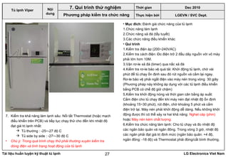 Tài liệu huấn luyện kỹ thuật tủ lạnh LG Electronics Viet Nam27
• Mục đích: Đánh giá chức năng của tủ lạnh
1.Chức năng làm lạnh
2.Chức năng xả đá (tẩy tuyết)
3.Các chức năng điều khiển khác
• Qui trình
1.Kiểm tra điện áp (200~240VAC)
2.Kiểm tra cách điện: Đo điện trở 2 đầu dây nguồn với vỏ máy
phải lớn hơn 10M.
3.Vặn rơ-le xả đá (timer) qua nấc xả đá
4.Kiểm tra rơ-le bảo vệ quá tải: Khởi động tủ lạnh, chờ vài
phút để tủ chạy ổn định sau đó rút nguồn và cắm lại ngay.
Rơ-le bảo vệ phải ngắt điện vào máy nén trong vòng 30 giây
(Phương pháp này không áp dụng với các tủ lạnh điều khiển
bằng PCB có chế độ giữ chậm)
5.Kiểm tra khởi động nóng và thời gian cân bằng áp suất:
Cắm điện cho tủ chạy đến khi máy nén đạt nhiệt độ ổn định
(khoảng 15~30 phút), rút điện, chờ khoảng 5 phút và cắm
điện trở lại. Máy nén phải khởi động dễ dàng. Nếu không khởi
động được thì có thể xảy ra hai khả năng: Nghẹt cáp (phin)
hoặc Máy nén kém chất lượng.
6.Kiểm tra chức năng làm lạnh: Cho tủ chạy và đo nhiệt độ
các ngăn bảo quản và ngăn đông. Trong vòng 3 giờ, nhiệt độ
các ngăn phải đạt giá trị định mức (ngăn bảo quản: +4 độ,
ngăn đông: -18 độ) và Thermostat phải đóng/cắt bình thường.
LGEVN / SVC Dept.
Nội
dung
7. Qui trình thử nghiệm
Phương pháp kiểm tra chức năng
7. Kiểm tra khả năng làm lạnh sâu: Nối tắt Thermostat (hoặc mạch
điều khiển trên PCB) và tiếp tục chạy thử cho đến khi nhiệt độ
đạt giá trị lạnh nhất:
 Tủ thường : -25~-27 độ C
 Tủ side by side : -27~-30 độ C
• Chú ý: Trong quá trình chạy thử phải thường xuyên kiểm tra
dòng điện và tình trạng hoạt động của tủ lạnh
Tủ lạnh Viper
Thời gian Dec 2010
Thực hiện bởi
 