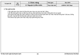 Tài liệu huấn luyện kỹ thuật tủ lạnh LG Electronics Viet Nam39
LGEVN / SVC Dept.
Nội
dung
2. Chức năng
2.1 Nguyên lý điều khiển
Tủ lạnh CS
3. Tẩy tuyết (xả đá)
• Tẩy tuyết được thực hiện khi tổng thời gian chạy của máy nén đạt 7 tiếng
• Lần đầu bật nguồn hoặc có điện sau khi cúp, tẩy tuyết được thực hiên 4 tiếng kể tù khi có nguồn
• Khi sensor tẩy tuyết cảm nhận nhiệt độ 13 độ thì quá trình tẩy tuyết chấm dứt. Nếu nhiệt độ không đạt 13 độ sau 2 tiếng
tẩy tuyết, máy báo lỗi hệ thống tẩy tuyết (xem phần sửa chữa)
• Khi sensor tẩy tuyết bị đứt hoặc chập, tẩy tuyết không thực hiện
Thời gian Dec 2010
Thực hiện bởi
 