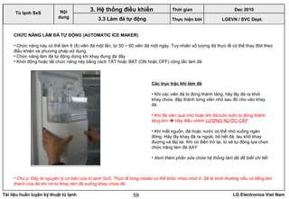 Tài liệu huấn luyện kỹ thuật tủ lạnh LG Electronics Viet Nam59
LGEVN / SVC Dept.
Nội
dung
3. Hệ thống điều khiển
3.3 Làm đá tự động
Tủ lạnh SxS
CHỨC NĂNG LÀM ĐÁ TỰ ĐỘNG (AUTOMATIC ICE MAKER)
• Chức năng này có thể làm 6 (8) viên đá một lần, từ 50 ~ 60 viên đá một ngày. Tuy nhiên số lượng đá thực tế có thể thay đôit theo
điều khiện và phương pháp sử dụng.
• Chức năng làm đá tự động dừng khi khay đựng đá đầy
• Khới động hoặc tắt chức năng này bằng cách TÂT hoặc BẬT (ON hoặc OFF) công tắc làm đá
• Chú ý: Đây là nguyên lý cơ bản của tủ lạnh SxS. Thực tế từng model có thể khác nhau chút ít. Sẽ là bình thường nếu có tiếng âm
thanh của đá khi rơi từ khay làm đá xuống khay chứa đá.
Các trục trặc khi làm đá
• Khi các viên đá bị đóng thành tảng, hãy lấy đá ra khỏi
khay chứa, đập thành từng viên nhỏ sau đó cho vào khay
đá
• Khi đá viên quá nhỏ hoặc khi đá luôn luôn bị đóng thành
tảng lớn  Hãy điều chỉnh LƯỢNG NƯỚC CẤP
• Khi mất nguồn, đá hoặc nước có thể nhỏ xuống ngăn
đông. Hãy lấy khay đá ra ngoài, bỏ hết đá, lau khô khay
đượng và lắp lại. Khi có điện trở lại, tủ sẽ tự động lựa chọn
chức năng làm đá XAY
• Xem thêm phần sửa chữa hệ thống làm đá để biết chi tiết
Thời gian Dec 2010
Thực hiện bởi
 