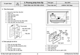 Tài liệu huấn luyện kỹ thuật tủ lạnh LG Electronics Viet Nam8
3. Tháo thermostat
1. Dùng tô-vít dẹt tháo nắp đèn
2. Tháo 2 vít
3. Tháo hộp điều khiển
4. Tháo giắc cắm
5. Tháo xốp
6. Tháo núm vặn
7. Tháo thermostat khỏi hộp điều khiển
8. Tháo dây điện vào thermostat
LGEVN / SVC Dept.
Nội
dung
3. Phương pháp tháo lắp
Cách tháo các linh kiện chính
4. Tháo quạt gió và mô tơ
1. Tháo các giá ngăn đông
2. Tháo khay đá (đẩy sang bên phải)
3. Tháo vít
4. Kéo vách ngăn ra ngoài
5. Tháo giắc cắm và dây điện
Xốp
Thermostat
Hộp điều khiển
Núm vặn
Nắp đèn
6. Tháo cánh quạt gió
7. Tháo vít giá treo
8. Tháo nắp trong
9. Tháo giá treo và cao su giảm chấn
Giá
treo
Cán
h
quạt
Mô
tơ
Nắp ngoài
Nắp
trong
Tủ lạnh Viper
Thời gian Dec 2010
Thực hiện bởi
 