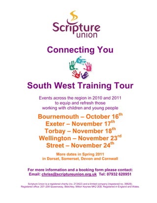 Connecting You



     South West Training Tour
               Events across the region in 2010 and 2011
                       to equip and refresh those
                working with children and young people

              Bournemouth – October 16th
                Exeter – November 17th
                Torbay – November 18th
              Wellington – November 23rd
                Street – November 24th
                         More dates in Spring 2011
                  in Dorset, Somerset, Devon and Cornwall

     For more information and a booking form please contact:
      Email: chriss@scriptureunion.org.uk Tel: 07932 620951

      Scripture Union is a registered charity (no. 213422) and a limited company (registered no. 39828).
Registered office: 207–209 Queensway, Bletchley, Milton Keynes MK2 2EB. Registered in England and Wales.
 