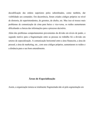 decodificação das ordens superiores pelos subordinados, como também, dar
visibilidade aos comandos. Em decorrência, foram criados códigos próprios no nível
de diretoria, de superintendentes, de gerentes, de chefes, etc. Mas isso só trouxe mais
problemas de comunicação de cima para baixo e vice-versa, os ruídos aumentaram
dificultando a clareza das informações para o processo decisório.
Além dos problemas comportamentais provenientes da divisão em níveis de poder, o
segundo motivo para a fragmentação entre as pessoas no trabalho foi a divisão em
setores de especialização. A comunicação horizontal entre a área financeira, a área do
pessoal, a área de marketing, etc., com seus códigos próprios, aumentaram os ruídos e
a distância para o seu bom entendimento.
Assim, a organização tornou-se totalmente fragmentada não só pela segmentação em
Áreas de Especialização
 