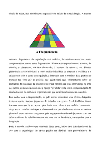 níveis de poder, mas também pela separação em faixas de especialização. A mesma
estrutura fragmentada da organização está refletida, inconscientemente, em nosso
comportamento: somos seres fragmentados. Vemos tudo separadamente: a mente, da
matéria; o observador, do fato observado; o homem, da natureza, etc. Damos
preferência à ação individual e temos muita dificuldade de entender a totalidade e a
unidade no todo e, como consequência, a interação com o próximo. Essa prática no
trabalho faz com que as pessoas não questionem seus companheiros sobre os
problemas de suas áreas de atuação: ou porque pensam que estão interferindo na área
dos outros, ou porque pensam que a pessoa “invadida” pode sentir-se incompetente. O
resultado disso é a ineficácia organizacional, que aumenta sobremaneira os custos.
Para acabar com a fragmentação, ou pelo menos minimizar seus efeitos, dirigentes
tentaram copiar técnicas japonesas de trabalhar em grupo. As dificuldades foram
imensas, como era de se esperar, pois havia uma cultura a ser mudada. No entanto,
dirigentes e consultores da época, não entenderam que não bastava mudar a estrutura
piramidal para a estrutura em grupos, pois os grupos não seriam de japoneses com sua
cultura milenar de trabalho cooperativo, mas sim de brasileiros, com ojeriza para a
integração.
Bem, a maioria já sabe o que aconteceu desde então, houve uma conscientização de
que para a organização ser eficaz precisa ser flexível, com predominância da
A Fragmentação
 