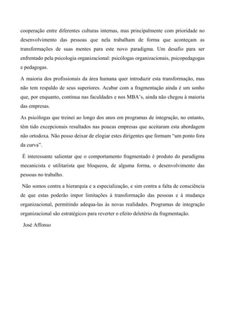 cooperação entre diferentes culturas internas, mas principalmente com prioridade no
desenvolvimento das pessoas que nela trabalham de forma que aconteçam as
transformações de suas mentes para este novo paradigma. Um desafio para ser
enfrentado pela psicologia organizacional: psicólogas organizacionais, psicopedagogas
e pedagogas.
A maioria dos profissionais da área humana quer introduzir esta transformação, mas
não tem respaldo de seus superiores. Acabar com a fragmentação ainda é um sonho
que, por enquanto, continua nas faculdades e nos MBA’s, ainda não chegou à maioria
das empresas.
As psicólogas que treinei ao longo dos anos em programas de integração, no entanto,
têm tido excepcionais resultados nas poucas empresas que aceitaram esta abordagem
não ortodoxa. Não posso deixar de elogiar estes dirigentes que formam “um ponto fora
da curva”.
É interessante salientar que o comportamento fragmentado é produto do paradigma
mecanicista e utilitarista que bloqueou, de alguma forma, o desenvolvimento das
pessoas no trabalho.
Não somos contra a hierarquia e a especialização, e sim contra a falta de consciência
de que estas poderão impor limitações à transformação das pessoas e à mudança
organizacional, permitindo adequa-las às novas realidades. Programas de integração
organizacional são estratégicos para reverter o efeito deletério da fragmentação.
José Affonso
 