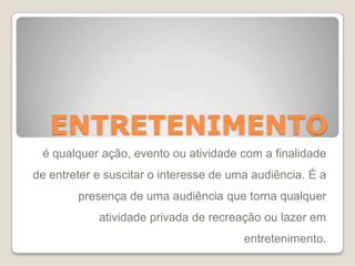 ENTRETENIMENTO
é qualquer ação, evento ou atividade com a finalidade
de entreter e suscitar o interesse de uma audiência. É a
presença de uma audiência que torna qualquer
atividade privada de recreação ou lazer em
entretenimento.
 