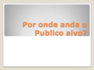 Por onde anda o
Publico alvo?
 