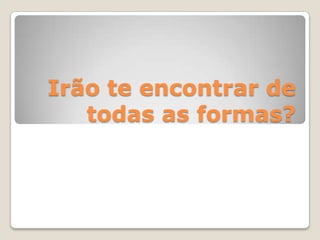 Irão te encontrar de
todas as formas?
 