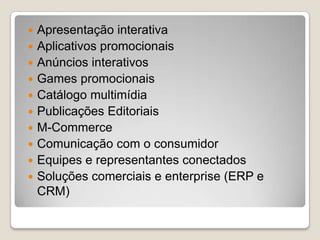  Apresentação interativa
 Aplicativos promocionais
 Anúncios interativos
 Games promocionais
 Catálogo multimídia
 Publicações Editoriais
 M-Commerce
 Comunicação com o consumidor
 Equipes e representantes conectados
 Soluções comerciais e enterprise (ERP e
CRM)
 