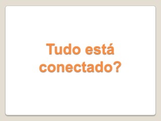 Tudo está
conectado?
 