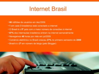 66  milhões de usuários em dez/2009 1  em cada  3  brasileiros está conectado a internet O Brasil é o  5º  país com o maior número de conexões à internet 87%  dos internautas brasileiros entram na internet semanalmente Navegamos  48  horas por mês em jul/2009 Comércio eletrônico no Brasil cresceu  27%  no primeiro semestre de  2009 Brasil é o  2º  em número de blogs (pelo Blogger) Internet Brasil 
