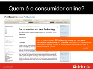 Quem é o consumidor online? Entre os usuários de web,  61% disseram conversar com seus vizinhos ao menos uma vez por mês.  Além disso, 45% declararam ser mais propícios a visitar um café ou restaurante do que os que não usam os novos recursos da internet.  Nov/2009   