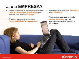 ... e a EMPRESA? Para a EMPRESA, a melhor posição é estar  DENTRO dos grupos, participando  pois vivemos uma época do  diálogo.  A presença em mídia social, gera  “encontrabilidade”   e  engajamento Marketing não é mais feito  PARA ELES ,  mas  COM ELES A conversa já  está acontecendo :  ESTEJA  PRESENTE,  ESCUTE ,  PESQUISE ,  RESPONDA , seja  ÚTIL  e  RELEVANTE 