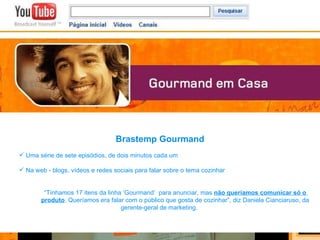 Brastemp Gourmand Uma série de sete episódios, de dois minutos cada um Na web - blogs, vídeos e redes sociais para falar sobre o tema cozinhar “ Tínhamos 17 itens da linha ‘Gourmand’  para anunciar, mas  não queríamos comunicar só o  produto . Queríamos era falar com o público que gosta de cozinhar”, diz Daniela Cianciaruso, da  gerente-geral de marketing.  