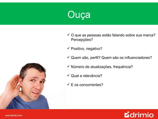 Ouça MUDANÇA O que as pessoas estão falando sobre sua marca? Percepções?  Positivo, negativo?  Quem são, perfil? Quem são os influenciadores?  Número de atualizações, frequência? Qual a relevância? E os concorrentes? 