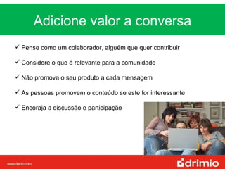 Adicione valor a conversa MUDANÇA Pense como um colaborador, alguém que quer contribuir Considere o que é relevante para a comunidade  Não promova o seu produto a cada mensagem As pessoas promovem o conteúdo se este for interessante Encoraja a discussão e participação 