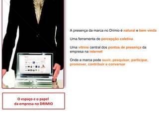 Presença das empresas no Drimio A presença da marca no Drimio é  natural  e  bem vinda   Uma ferramenta de  percepção coletiva   Uma  vitrine  central dos  pontos de presença  da empresa na  internet   Onde a marca pode  ouvir, pesquisar, participar, promover, contribuir e conversar O espaço e o papel  da empresa no DRIMIO 
