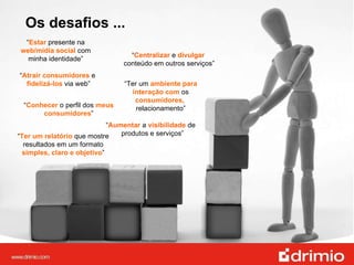 “ Estar  presente na  web/mídia social  com minha identidade” Os desafios ... “ Ter um  ambiente   para interação com  os  consumidores,  relacionamento” “ Ter um relatório  que mostre resultados em um formato  simples, claro e objetivo ” “ Aumentar  a  visibilidade  de  produtos e serviços” “ Conhecer  o perfil dos  meus consumidores ” “ Atrair consumidores  e  fidelizá-los  via web” “ Centralizar  e  divulgar   conteúdo em outros serviços” 