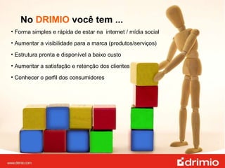 No  DRIMIO  você tem ... Forma simples e rápida de estar na  internet / mídia social  Aumentar a visibilidade para a marca (produtos/serviços) Estrutura pronta e disponível a baixo custo Aumentar a satisfação e retenção dos clientes Conhecer o perfil dos consumidores 