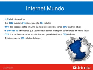 1,6  bilhão de usuários Em  1982   existiam  315   sites, hoje são  174   milhões 60%   das pessoas estão em uma ou mais redes sociais, sendo  30%  usuários ativos 6 em cada 10  americanos que usam mídias sociais interagem com marcas em mídia social 33%  dos usuários de redes sociais fizeram up-load de vídeo e  76%   de fotos Existem mais de  133   milhões de blogs Internet Mundo 