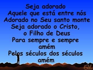 Seja adorado
 Aquele que está entre nós
Adorado no Seu santo monte
  Seja adorado o Cristo,
      o Filho de Deus
  Para sempre e sempre
            amém
 Pelos séculos dos séculos
           amém
 