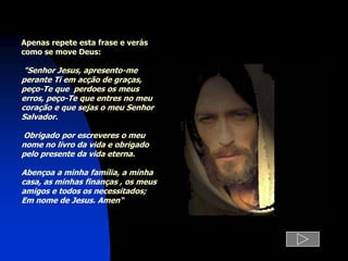Apenas repete esta frase e verás
como se move Deus:

 "Senhor Jesus, apresento-me
perante Ti em acção de graças,
peço-Te que perdoes os meus
erros, peço-Te que entres no meu
coração e que sejas o meu Senhor
Salvador.

Obrigado por escreveres o meu
nome no livro da vida e obrigado
pelo presente da vida eterna.

Abençoa a minha família, a minha
casa, as minhas finanças , os meus
amigos e todos os necessitados;
Em nome de Jesus. Amen“
 