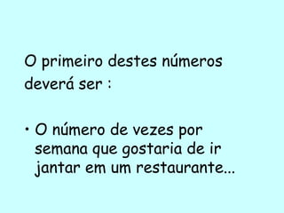 O primeiro destes números deverá ser :  O número de vezes por semana que gostaria de ir jantar em um restaurante...  
