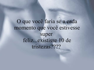 O que você faria se a cada momento que você estivesse super  feliz...existisse 10 de tristezas????  