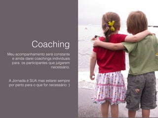 Coaching
Meu acompanhamento será constante
e ainda darei coachings individuais
para os participantes que julgarem
necessário.
!
A Jornada é SUA mas estarei sempre
por perto para o que for necessário :)
 
