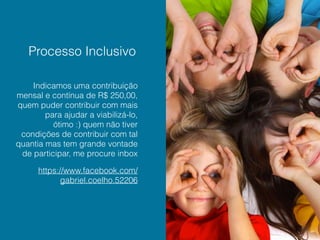 Processo Inclusivo
Indicamos uma contribuição
mensal e contínua de R$ 250,00,
quem puder contribuir com mais
para ajudar a viabilizá-lo,
ótimo :) quem não tiver
condições de contribuir com tal
quantia mas tem grande vontade
de participar, me procure inbox
https://www.facebook.com/
gabriel.coelho.52206
 
