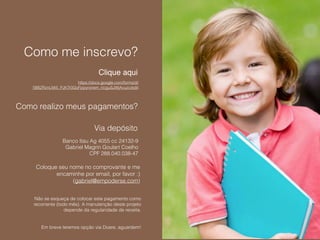 Como me inscrevo?
https://docs.google.com/forms/d/
1BBZRznLMi5_PJKTr0GoFppynxrem_rtcguSJWjAvuzc/edit
Clique aqui
Como realizo meus pagamentos?
Via depósito
Banco Itau Ag 4055 cc 24132-9
Gabriel Magrin Goulart Coelho
CPF 288.040.038-47
Coloque seu nome no comprovante e me
encaminhe por email, por favor :)
(gabriel@empoderse.com)
Não se esqueça de colocar este pagamento como
recorrente (todo mês). A manutenção deste projeto
depende da regularidade de receita.
Em breve teremos opção via Doare, aguardem!
 