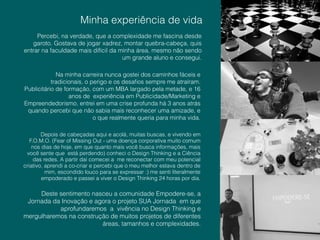 !
!
Depois de cabeçadas aqui e acolá, muitas buscas, e vivendo em
F.O.M.O. (Fear of Missing Out - uma doença corporativa muito comum
nos dias de hoje, em que quanto mais você busca informações, mais
você sente que está perdendo) conheci o Design Thinking e a Ciência
das redes. A partir daí comecei a me reconectar com meu potencial
criativo, aprendi a co-criar e percebi que o meu melhor estava dentro de
mim, escondido louco para se expressar :) me senti literalmente
empoderado e passei a viver o Design Thinking 24 horas por dia.
Minha experiência de vida!
Percebi, na verdade, que a complexidade me fascina desde
garoto. Gostava de jogar xadrez, montar quebra-cabeça, quis
entrar na faculdade mais difícil da minha área, mesmo não sendo
um grande aluno e consegui.
Na minha carreira nunca gostei dos caminhos fáceis e
tradicionais, o perigo e os desaﬁos sempre me atraíram.
Publicitário de formação, com um MBA largado pela metade, e 16
anos de experiência em Publicidade/Marketing e
Empreendedorismo, entrei em uma crise profunda há 3 anos atrás
quando percebi que não sabia mais reconhecer uma amizade, e
o que realmente queria para minha vida.
Deste sentimento nasceu a comunidade Empodere-se, a
Jornada da Inovação e agora o projeto SUA Jornada em que
aprofundaremos a vivência no Design Thinking e
mergulharemos na construção de muitos projetos de diferentes
áreas, tamanhos e complexidades.
 