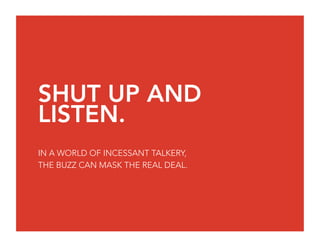 SHUT UP AND
LISTEN.
IN A WORLD OF INCESSANT TALKERY,
THE BUZZ CAN MASK THE REAL DEAL.
 