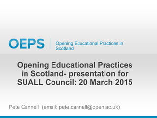 Opening Educational Practices in
Scotland
Opening Educational Practices
in Scotland- presentation for
SUALL Council: 20 March 2015
Pete Cannell (email: pete.cannell@open.ac.uk)
 